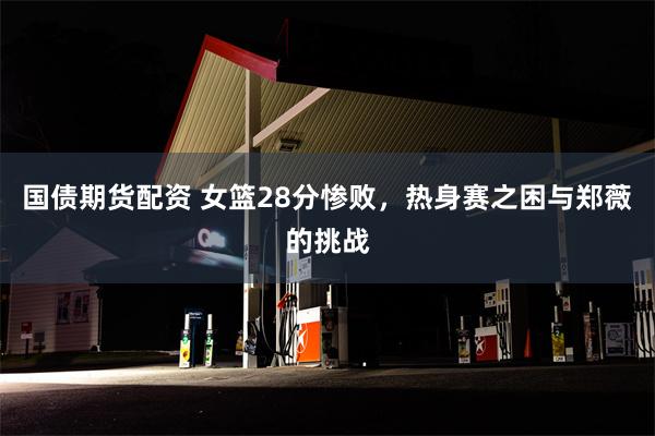 国债期货配资 女篮28分惨败，热身赛之困与郑薇的挑战