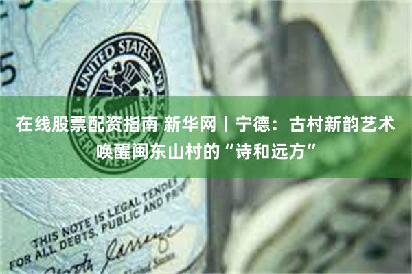 在线股票配资指南 新华网丨宁德：古村新韵艺术唤醒闽东山村的“诗和远方”