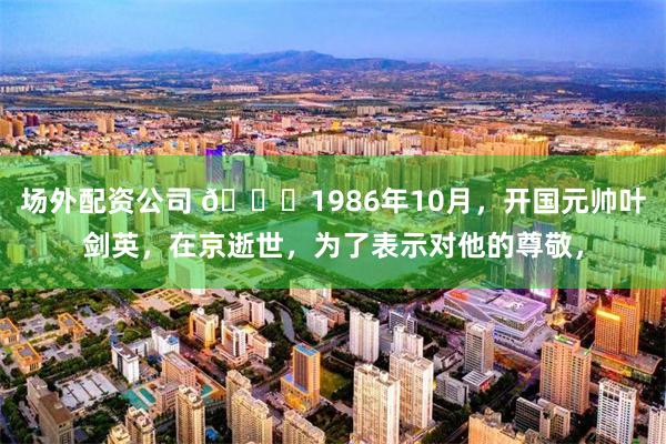 场外配资公司 🌞1986年10月，开国元帅叶剑英，在京逝世，为了表示对他的尊敬，