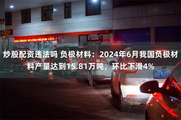 炒股配资违法吗 负极材料：2024年6月我国负极材料产量达到15.81万吨，环比下滑4%