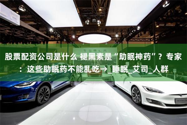 股票配资公司是什么 褪黑素是“助眠神药”？专家：这些助眠药不能乱吃→_睡眠_艾司_人群