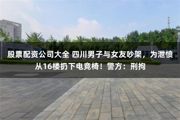 股票配资公司大全 四川男子与女友吵架，为泄愤从16楼扔下电竞椅！警方：刑拘