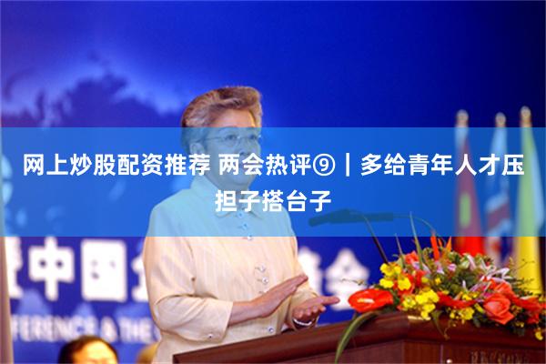网上炒股配资推荐 两会热评⑨｜多给青年人才压担子搭台子