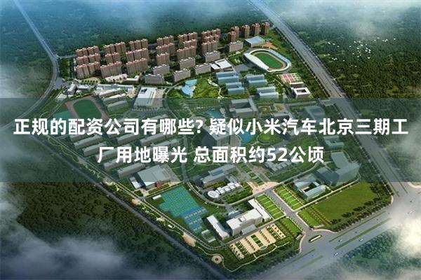 正规的配资公司有哪些? 疑似小米汽车北京三期工厂用地曝光 总面积约52公顷