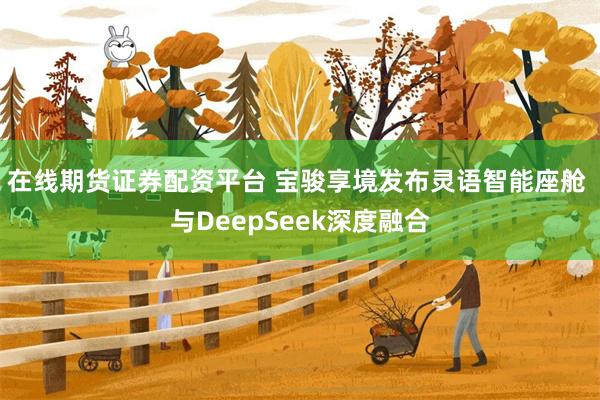 在线期货证券配资平台 宝骏享境发布灵语智能座舱 与DeepSeek深度融合
