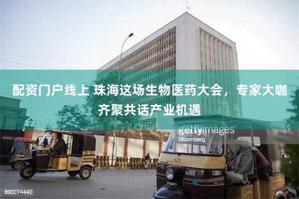配资门户线上 珠海这场生物医药大会，专家大咖齐聚共话产业机遇