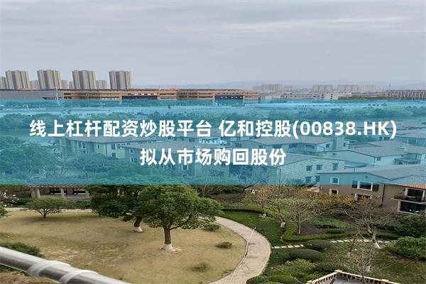 线上杠杆配资炒股平台 亿和控股(00838.HK)拟从市场购回股份