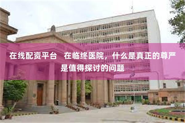 在线配资平台   在临终医院，什么是真正的尊严是值得探讨的问题