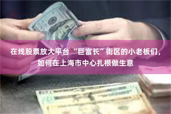 在线股票放大平台 “巨富长”街区的小老板们，如何在上海市中心扎根做生意