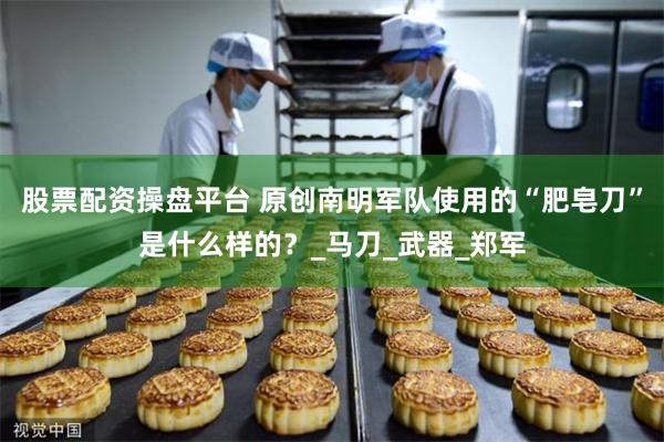 股票配资操盘平台 原创南明军队使用的“肥皂刀”是什么样的？_马刀_武器_郑军