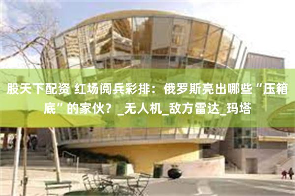 股天下配资 红场阅兵彩排：俄罗斯亮出哪些“压箱底”的家伙？_无人机_敌方雷达_玛塔