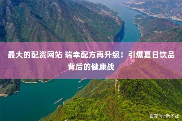 最大的配资网站 瑞幸配方再升级！引爆夏日饮品背后的健康战