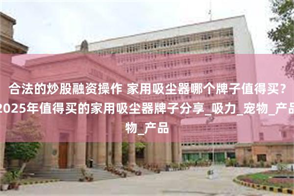 合法的炒股融资操作 家用吸尘器哪个牌子值得买？2025年值得买的家用吸尘器牌子分享_吸力_宠物_产品