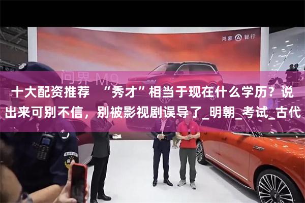十大配资推荐   “秀才”相当于现在什么学历？说出来可别不信，别被影视剧误导了_明朝_考试_古代