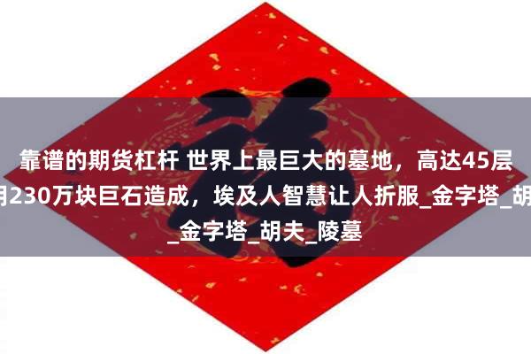 靠谱的期货杠杆 世界上最巨大的墓地，高达45层楼，使用230万块巨石造成，埃及人智慧让人折服_金字塔_胡夫_陵墓