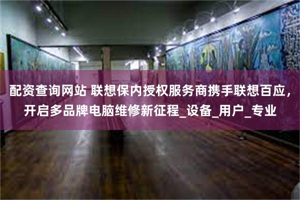 配资查询网站 联想保内授权服务商携手联想百应，开启多品牌电脑维修新征程_设备_用户_专业