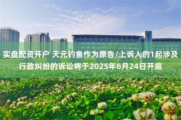 实盘配资开户 天元钓鱼作为原告/上诉人的1起涉及行政纠纷的诉讼将于2025年6月24日开庭