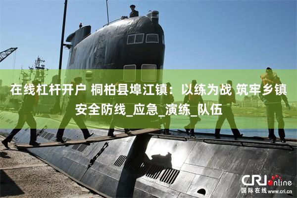 在线杠杆开户 桐柏县埠江镇：以练为战 筑牢乡镇安全防线_应急_演练_队伍