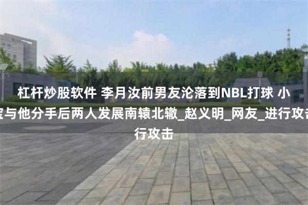 杠杆炒股软件 李月汝前男友沦落到NBL打球 小宝与他分手后两人发展南辕北辙_赵义明_网友_进行攻击