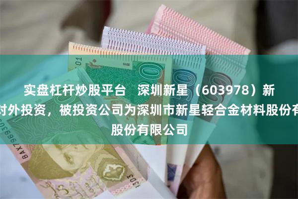 实盘杠杆炒股平台   深圳新星（603978）新增一起对外投资，被投资公司为深圳市新星轻合金材料股份有限公司