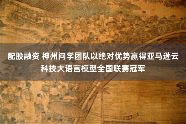 配股融资 神州问学团队以绝对优势赢得亚马逊云科技大语言模型全国联赛冠军