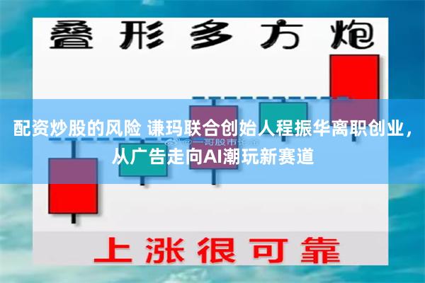 配资炒股的风险 谦玛联合创始人程振华离职创业，从广告走向AI潮玩新赛道