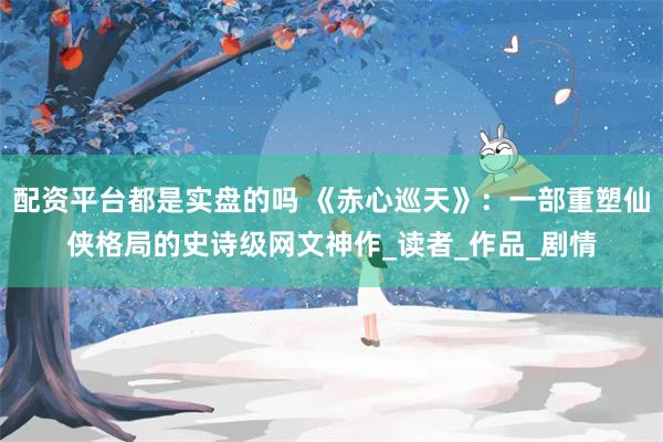 配资平台都是实盘的吗 《赤心巡天》：一部重塑仙侠格局的史诗级网文神作_读者_作品_剧情