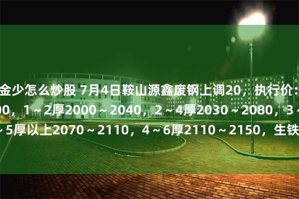 资金少怎么炒股 7月4日鞍山源鑫废钢上调20，执行价：0.5～1厚1950～2000，1～2厚2000～2040，2～4厚2030～2080，3～5厚以上2070～2110，4～6厚2110～2150，生铁钢件2110～2150，不含税。