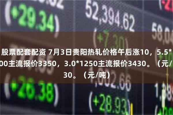 股票配套配资 7月3日贵阳热轧价格午后涨10，5.5*1500主流报价3350，3.0*1250主流报价3430。（元/吨）