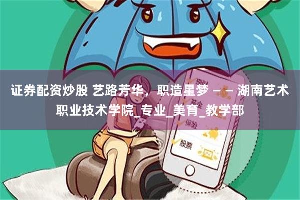 证券配资炒股 艺路芳华，职造星梦 — — 湖南艺术职业技术学院_专业_美育_教学部