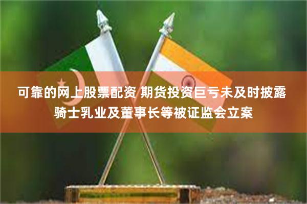 可靠的网上股票配资 期货投资巨亏未及时披露 骑士乳业及董事长等被证监会立案