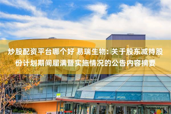 炒股配资平台哪个好 易瑞生物: 关于股东减持股份计划期间届满暨实施情况的公告内容摘要