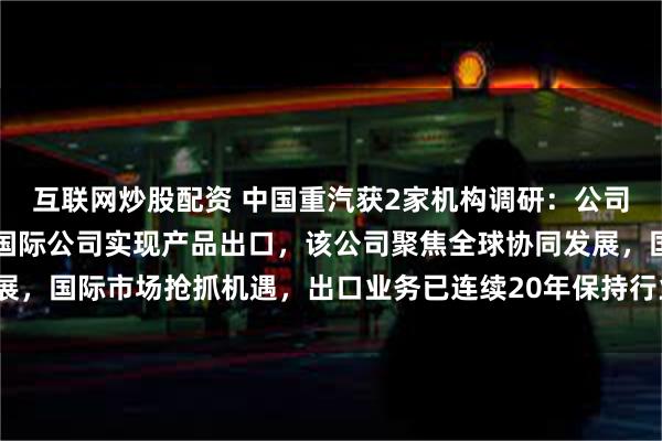 互联网炒股配资 中国重汽获2家机构调研：公司依托于集团旗下的重汽国际公司实现产品出口，该公司聚焦全球协同发展，国际市场抢抓机遇，出口业务已连续20年保持行业第一（附调研问答）