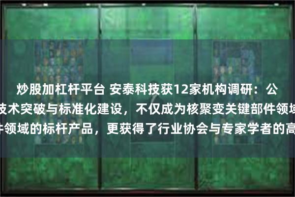 炒股加杠杆平台 安泰科技获12家机构调研：公司在行业内凭借持续的技术突破与标准化建设，不仅成为核聚变关键部件领域的标杆产品，更获得了行业协会与专家学者的高度认可（附调研问答）