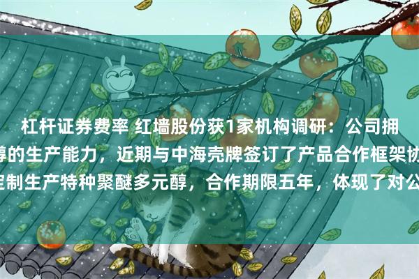 杠杆证券费率 红墙股份获1家机构调研：公司拥有年产2万吨聚醚多元醇的生产能力，近期与中海壳牌签订了产品合作框架协议，为中海壳牌定制生产特种聚醚多元醇，合作期限五年，体现了对公司研发能力和生产能力的认可（附调研问答）