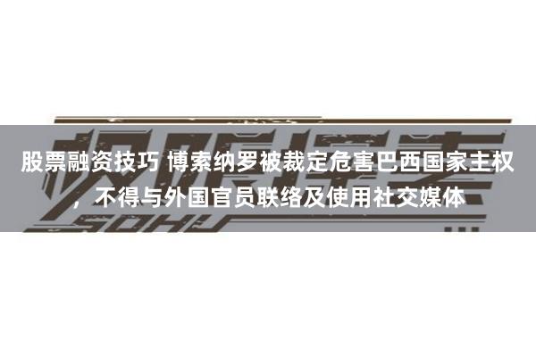 股票融资技巧 博索纳罗被裁定危害巴西国家主权，不得与外国官员联络及使用社交媒体