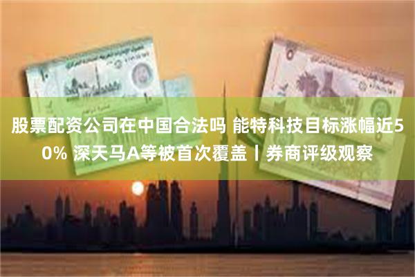 股票配资公司在中国合法吗 能特科技目标涨幅近50% 深天马A等被首次覆盖丨券商评级观察
