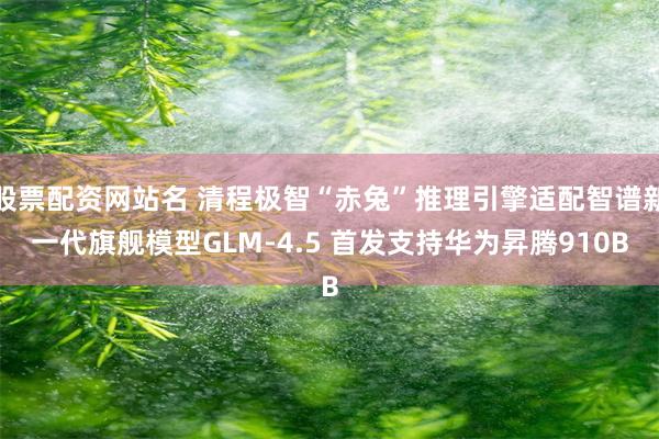 股票配资网站名 清程极智“赤兔”推理引擎适配智谱新一代旗舰模型GLM-4.5 首发支持华为昇腾910B