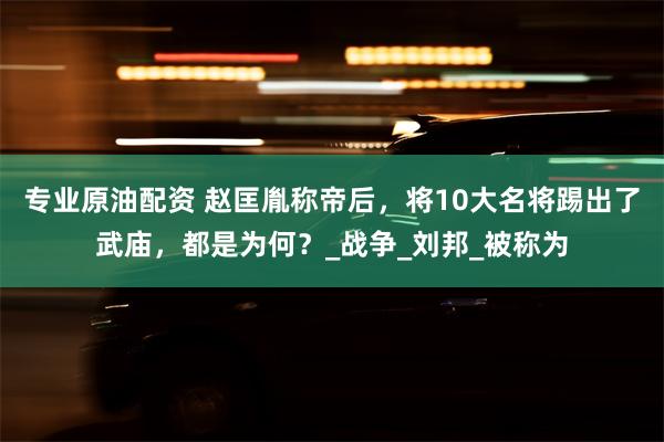 专业原油配资 赵匡胤称帝后，将10大名将踢出了武庙，都是为何？_战争_刘邦_被称为