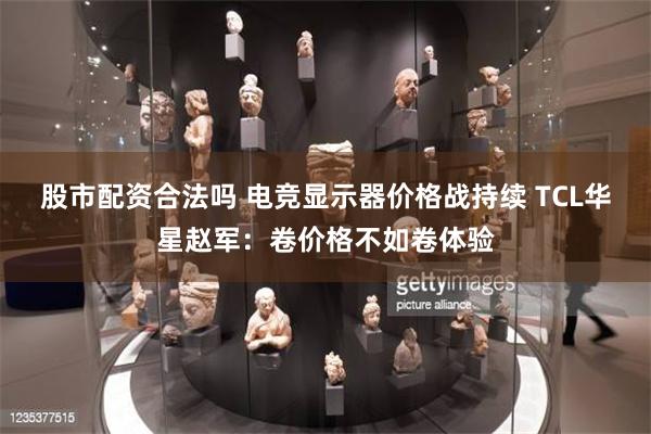 股市配资合法吗 电竞显示器价格战持续 TCL华星赵军：卷价格不如卷体验