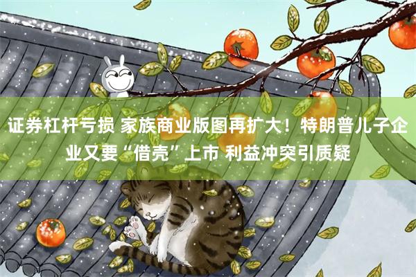 证券杠杆亏损 家族商业版图再扩大！特朗普儿子企业又要“借壳”上市 利益冲突引质疑