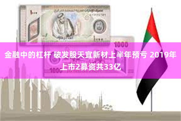 金融中的杠杆 破发股天宜新材上半年预亏 2019年上市2募资共33亿