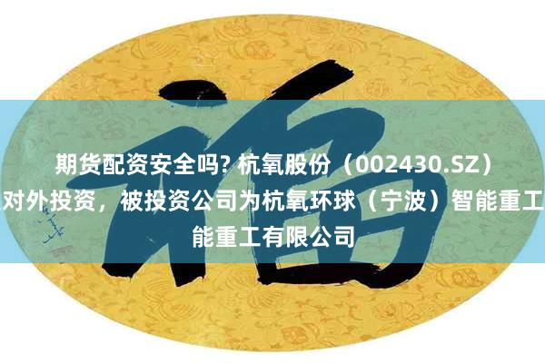 期货配资安全吗? 杭氧股份（002430.SZ）新增一起对外投资，被投资公司为杭氧环球（宁波）智能重工有限公司