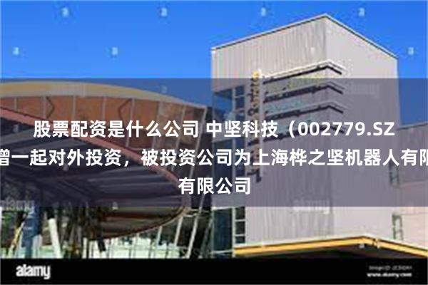 股票配资是什么公司 中坚科技（002779.SZ）新增一起对外投资，被投资公司为上海桦之坚机器人有限公司