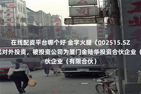 在线配资平台哪个好 金字火腿（002515.SZ）新增一起对外投资，被投资公司为厦门金陆华投资合伙企业（有限合伙）