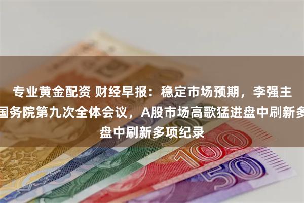 专业黄金配资 财经早报：稳定市场预期，李强主持召开国务院第九次全体会议，A股市场高歌猛进盘中刷新多项纪录