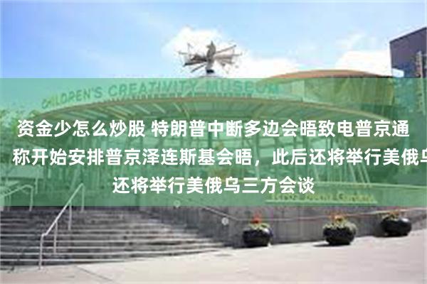 资金少怎么炒股 特朗普中断多边会晤致电普京通话40分钟，称开始安排普京泽连斯基会晤，此后还将举行美俄乌三方会谈