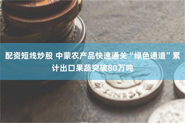 配资短线炒股 中蒙农产品快速通关“绿色通道”累计出口果蔬突破80万吨