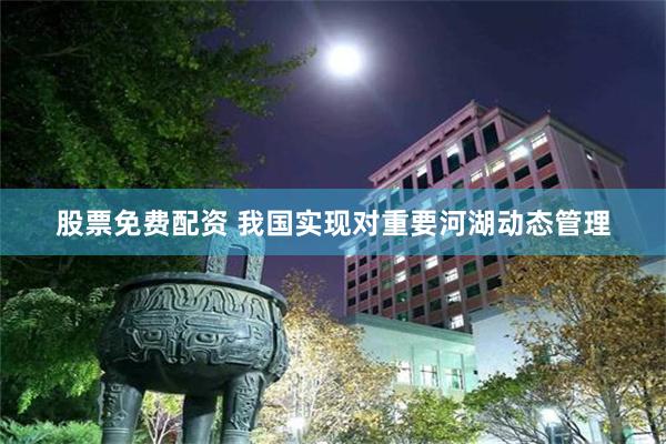 股票免费配资 我国实现对重要河湖动态管理