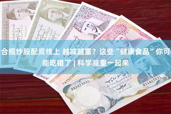 合规炒股配资线上 越减越重？这些“健康食品”你可能吃错了 | 科学减重一起来